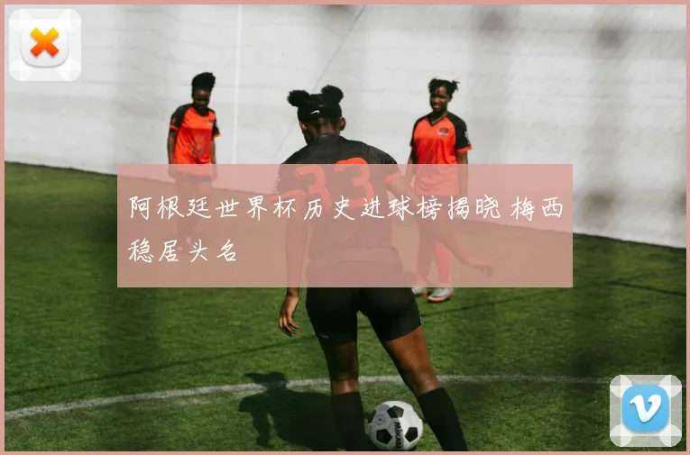 阿根廷世界杯历史进球榜揭晓 梅西稳居头名