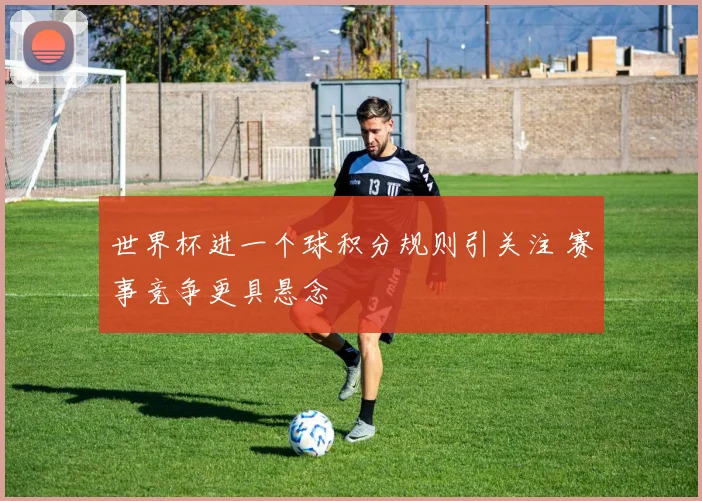 世界杯进一个球积分规则引关注 赛事竞争更具悬念