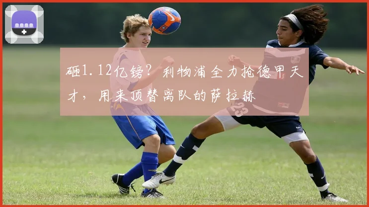 砸1.12亿镑？利物浦全力抢德甲天才，用来顶替离队的萨拉赫