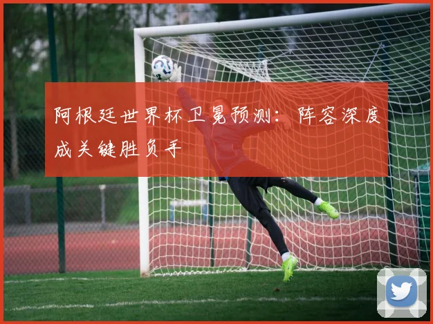 阿根廷世界杯卫冕预测：阵容深度成关键胜负手