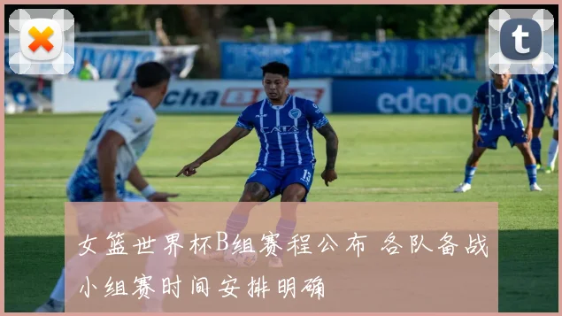 女篮世界杯B组赛程公布 各队备战小组赛时间安排明确