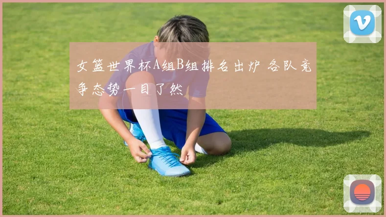女篮世界杯A组B组排名出炉 各队竞争态势一目了然