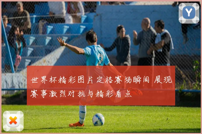 世界杯精彩图片定格赛场瞬间 展现赛事激烈对抗与精彩看点