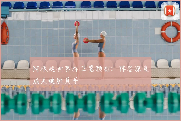 阿根廷世界杯卫冕预测：阵容深度成关键胜负手