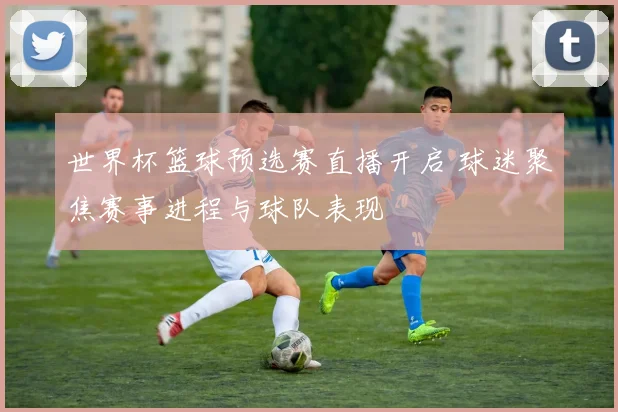 世界杯篮球预选赛直播开启 球迷聚焦赛事进程与球队表现