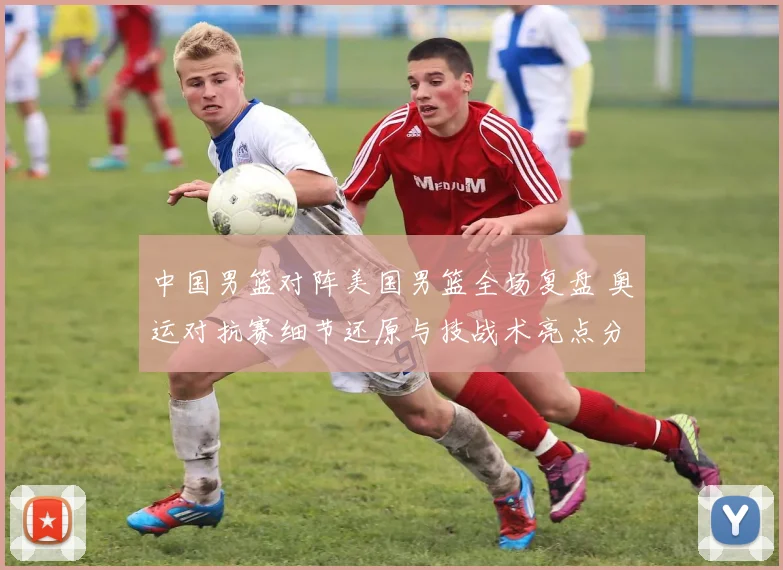 中国男篮对阵美国男篮全场复盘 奥运对抗赛细节还原与技战术亮点分析