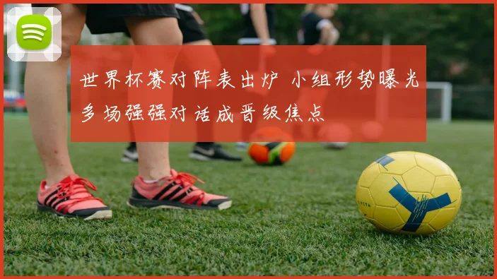 世界杯赛对阵表出炉 小组形势曝光多场强强对话成晋级焦点