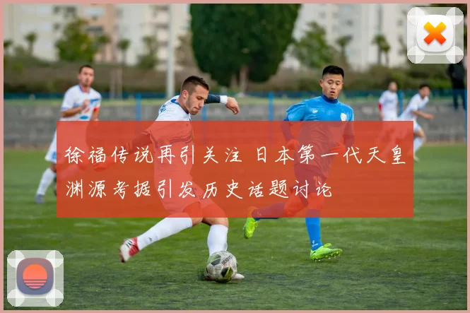 徐福传说再引关注 日本第一代天皇渊源考据引发历史话题讨论