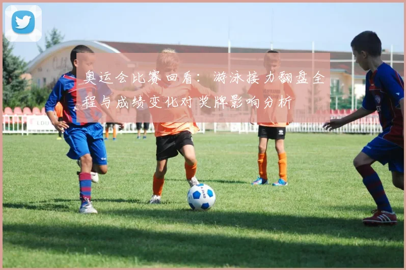 奥运会比赛回看：游泳接力翻盘全程与成绩变化对奖牌影响分析