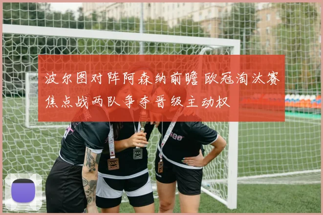 波尔图对阵阿森纳前瞻 欧冠淘汰赛焦点战两队争夺晋级主动权