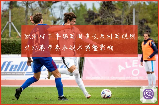 欧洲杯下半场时间多长及补时规则对比赛节奏和战术调整影响