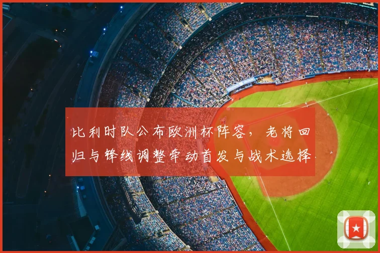 比利时队公布欧洲杯阵容,老将回归与锋线调整牵动首发与战术选择
