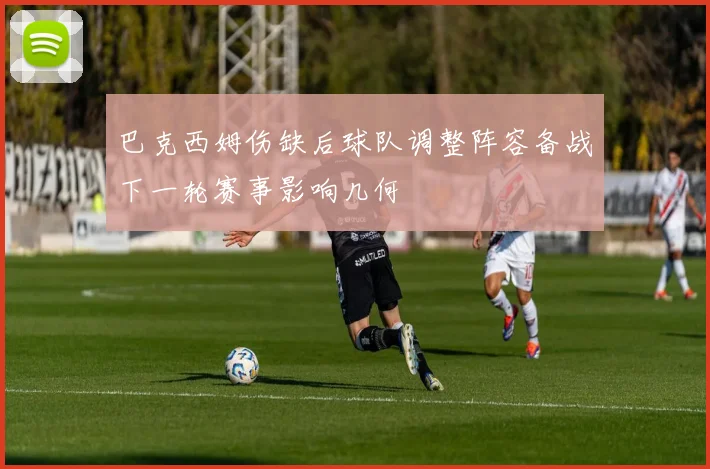 巴克西姆伤缺后球队调整阵容备战下一轮赛事影响几何