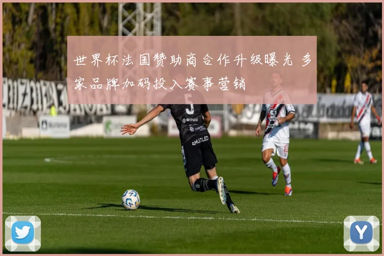 世界杯法国赞助商合作升级曝光 多家品牌加码投入赛事营销