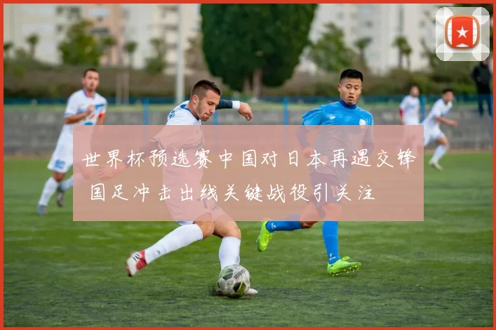 世界杯预选赛中国对日本再遇交锋 国足冲击出线关键战役引关注