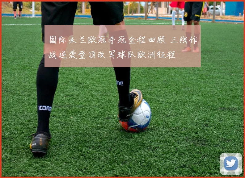 国际米兰欧冠夺冠全程回顾 三线作战逆袭登顶改写球队欧洲征程