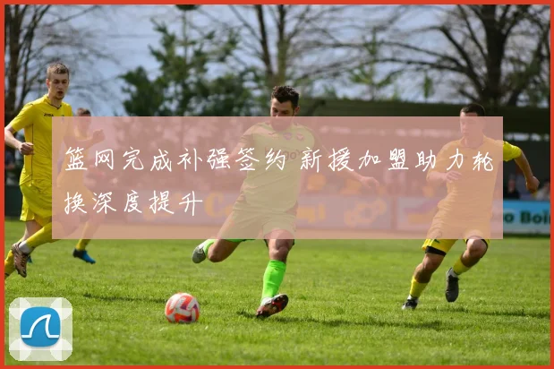 篮网完成补强签约 新援加盟助力轮换深度提升