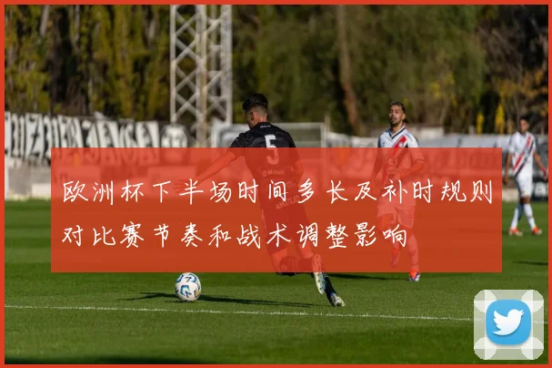 欧洲杯下半场时间多长及补时规则对比赛节奏和战术调整影响