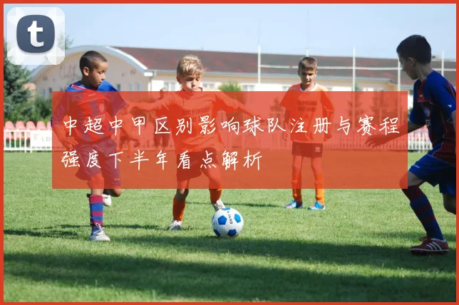 中超中甲区别影响球队注册与赛程强度下半年看点解析