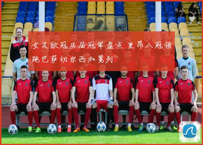 女足欧冠历届冠军盘点 里昂八冠领跑巴萨切尔西加冕列