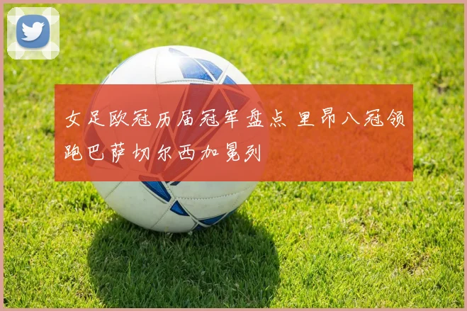 女足欧冠历届冠军盘点 里昂八冠领跑巴萨切尔西加冕列