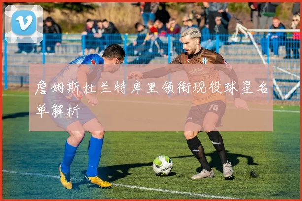 詹姆斯杜兰特库里领衔现役球星名单解析