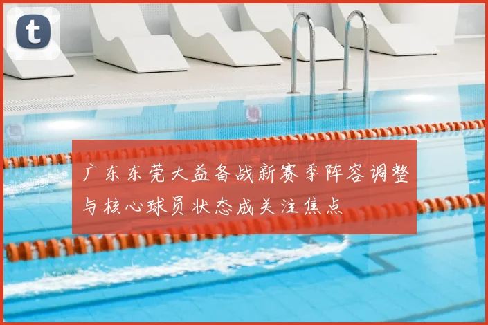 广东东莞大益备战新赛季阵容调整与核心球员状态成关注焦点