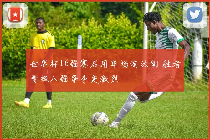 世界杯16强赛启用单场淘汰制 胜者晋级八强争夺更激烈