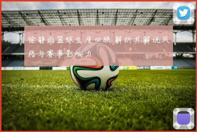 徐静雨篮球生涯回顾 解析其解说风格与赛事影响力