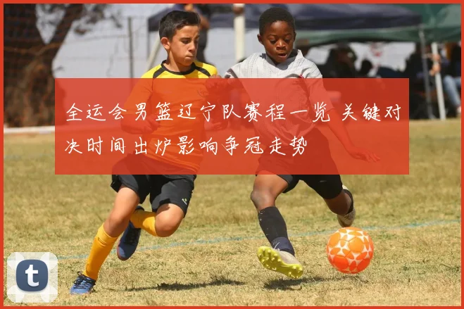 全运会男篮辽宁队赛程一览 关键对决时间出炉影响争冠走势