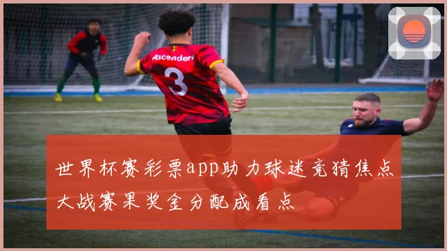 世界杯赛彩票app助力球迷竞猜焦点大战赛果奖金分配成看点