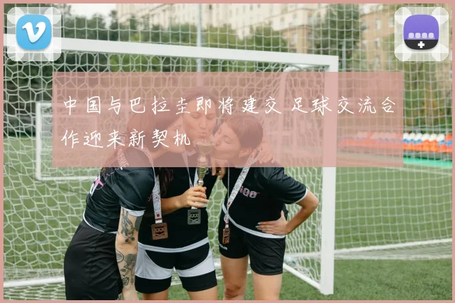 中国与巴拉圭即将建交 足球交流合作迎来新契机