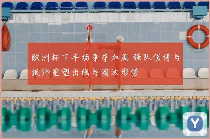 欧洲杯下半场争夺加剧 强队伤停与换帅重塑出线与淘汰形势