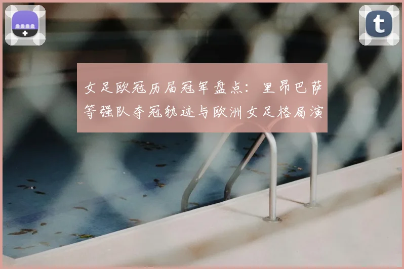 女足欧冠历届冠军盘点：里昂巴萨等强队夺冠轨迹与欧洲女足格局演变