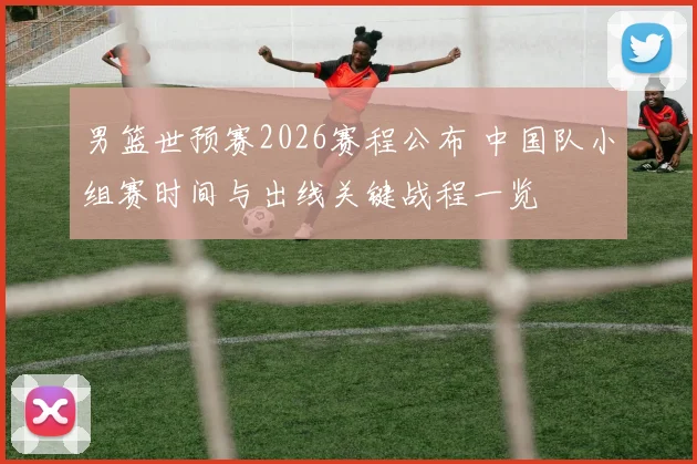 男篮世预赛2026赛程公布 中国队小组赛时间与出线关键战程一览